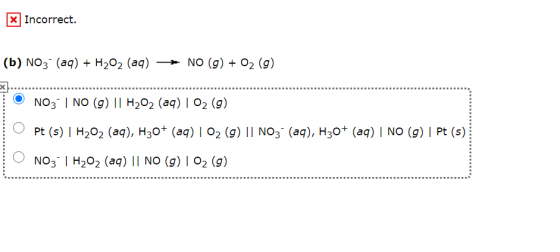 X Incorrect. (b) NO3- (aq) + H2O2 (aq) NO (9) + 02 (9) NO3 | NO (9) || H2O2 (aq) | 02 (9) O Pt (s) | H202 (aq), H30+ (aq) | 0