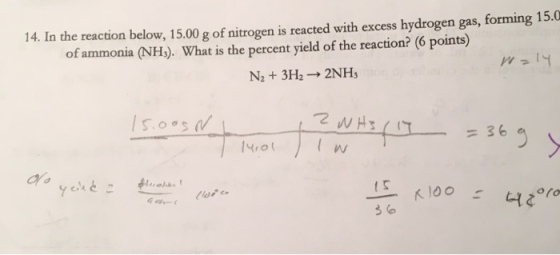 14. In the reaction below, 15.00 g of nitrogen is reacted with excess hydrogen gas, forming 15.0 of ammonia (NH). What is the percent yield of the reaction? (6 points) N2 + 3H2 → 2NH3 SoS =36 3 (