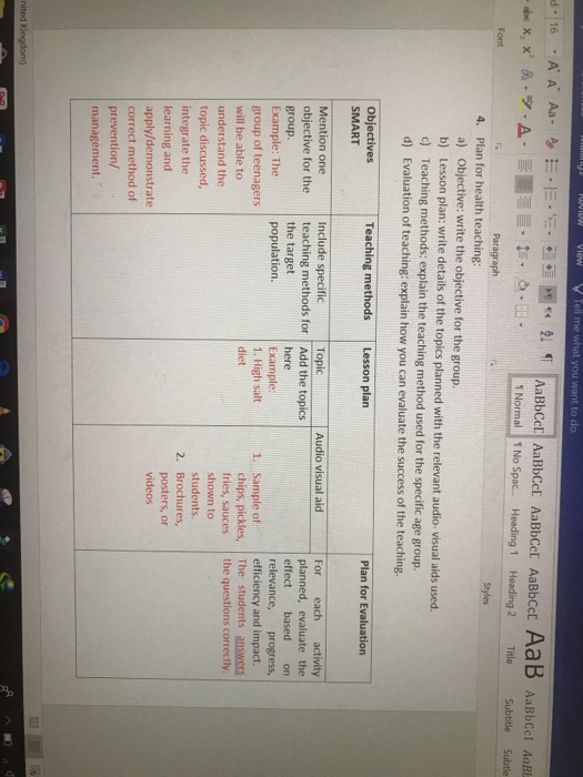 1 Normal 1 No Spac... Heading 1 Heading 2 itle Subtitle Subtle Paragraph 4. Plan for health teaching: Objective: write the objective for the group. a) b) d) d) Lesson plan: write details of the topics planned with the relevant audio- visual aids used Teaching methods: explain the teaching method used for the specific age group. Evaluation of teaching: explain how you can evaluate the success of the teaching. Objectives met Plan for Evaluation SMART Topic Audio visual aid Mention one objective for the teaching methods for Add the topics group. Example: The group of teenagers will be able to understand the topic discussed, integrate the learning and apply/demonstrate correct method of prevention/ management. Include specific For each activity planned, evaluate the effect based on relevance, progress, the target population. here Example 1. High salt 1. Sample of efficiency and impact. chips, pickles, The studentsanswers fries, sauces the questions correctly shown to students. 2. Brochures, posters, or videos