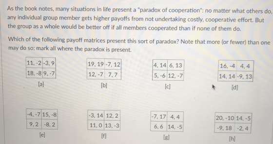 As the book notes, many situations in life present a paradox of cooperation: no matter what others do, any individual group member gets higher payoffs from not undertaking costly, cooperative effort. But the group as a whole would be better off if all members cooperated than if none of them do. Which of the following payoff matrices present this sort of paradox? Note that more (or fewer) than one may do so; mark all where the paradox is present. 11, -2-3,9 18,-89,-7 [al 19, 19-7, 12 4, 14 6, 13 5, -6 12,-7 [cl 16, -4 4,4 12,-7 7, 7 14, 14 -9, 13 t [d] -4, -715,-8 9,2 -8,2 [el -3, 14 12, 2 11, 0 13, -3 [fl 7, 17 4,4 6, 6 14, -5 Igl 20, -10 14,-5 -9, 18 -2, 4 [hl