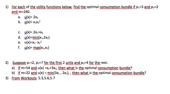 1) Eor each of the utility functions below, find the optimal consumption bundle if pi-3 and p2-2 and m-240 a. u(x)-2x2 b. u(x)-xix22 c. d, e. u(x)- 2x1+X2 u(x)-min(x1,2%) u(x)-x1-X22 y(x)-max(x1,x2) X(X1,X2 2) Suppose p1-2, p2-7 for the first 2 units and p2 4 for the rest. a) Ifm-54 and u(x) -X1+3x2, then what is the optimal consumption bundle? b) Ifm-22 and u(x) - min(3xı, 2x2), , thenwhat is the optimal consumption bundle? Erom Workouts: 5.3,5.6,5.7 3)