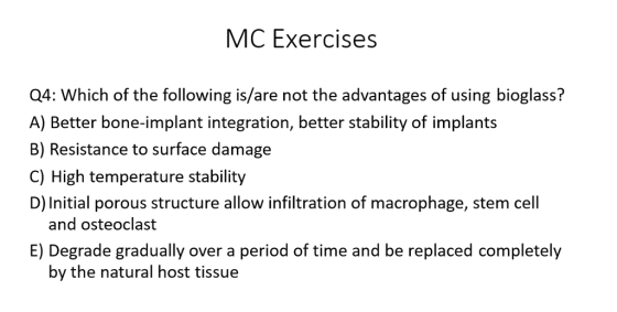 MC Exercises 04: Which of the following is/are not the advantages of using bioglass? A) Better bone-implant integration, better stability of implants B) Resistance to surface damage C) High temperature stability D) Initial porous structure allow infiltration of macrophage, stem cell and osteoclast E) Degrade gradually over a period of time and be replaced completely by the natural host tissue