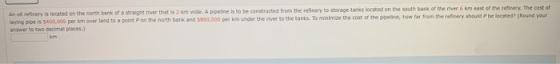 An oil refinery is located on the north bank of a straight river that is 2 km wide. A pipeline is to be constructed from the