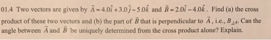 ^ ^ 01.4 Two vectors are given by A = 4.0+3.0-5.0k and B = 2.01-4,0k . Find (a) the cross product of these two vectors and (b) the part of B that is perpendicular to A, i.e., BI. Can the angle between A and B be uniquely determined from the cross product alone? Explairn.
