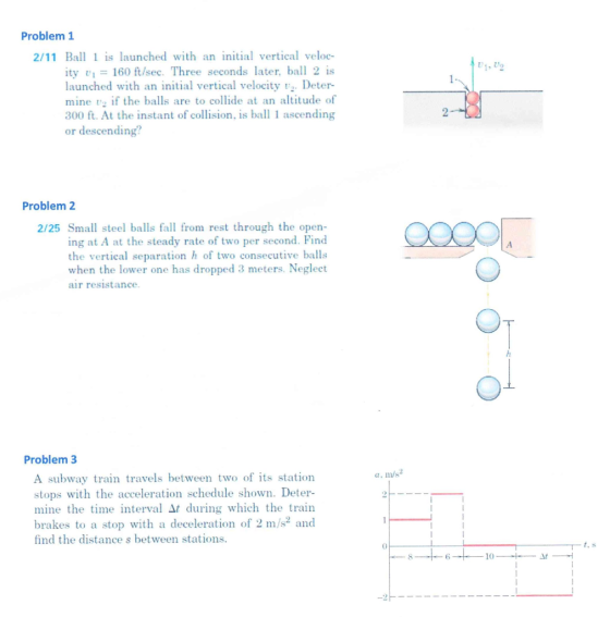Problem 1 2/11 Ball s launched with an initial vertical veloc- 01, 02 ity 160 ft/sec. Three seconds later, bal 2 is launched with an initial vertical velocity Deter- mine v if the balls are to collide at an altitude of 300 ft. At the instant of collisin is ball 1 ascending or descending? Problem 2 2/25 Small steel balls fall from rest through the open- ing at A at the steady rate of two per second. Find the vertical separation h of two consecutive balls when the lower one has dropped 3 meters. Neglect air resistance Problem3 a, m/s A subway train travels between two of ts station stops with the acceleration schedule shown. Deter- mine the time interval ?t during which the train brakes to a stop with a deceleration of 2 m/s2 and find the distance s between stations.