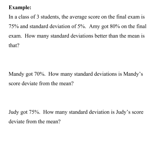 Example: In a class of 3 students, the average score on the final exam is 75% and standard deviation of 5%. Amy got 80% on the final exam. How many standard deviations better than the mean is that? Mandy got 70%. How many standard deviations is Mandys score deviate from the mean? Judy got 75%. How many standard deviation is Judys score deviate from the mean?