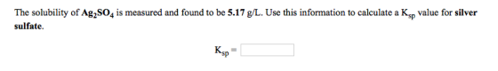 The solubility of Ag2SO4 is measured and found to be 5.17 g/L. Use this information to calculate a Ksp value for silver sulfa