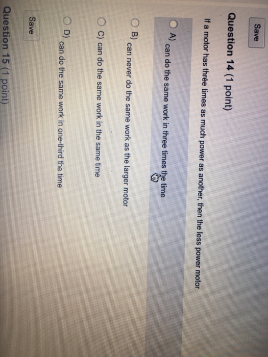 Save Question 14 (1 point) If a motor has three times as much power as another, then the less power motor A) can do the same work in three times the time O B) can never do the same work as the larger motor O c) can do the same work in the same time C D) can do the same work in one-third the time Save Question 15 (1 point)