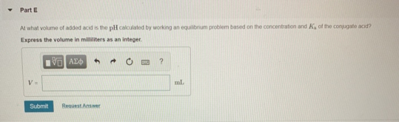 Part E At what volume of added acid is the pH calculated by working an equilibrium problem based on the concentration and K,