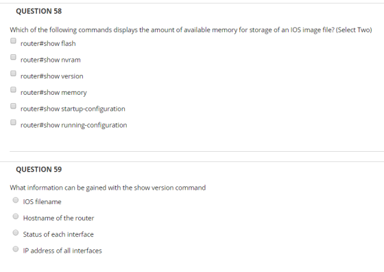 QUESTION 58 Which of the following commands displays the amount of available memory for storage of an IOS image file? (Select Two) router#show flash router#show nvram router#show version router#show memory router#show startup-configuration router#show running-configuration QUESTION 59 What information can be gained with the show version command lOS filename OHostname of the router Status of each interface IP address of all interfaces