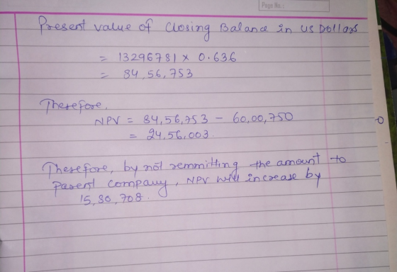 Page No. : Present value of closing Balance in us Dollars 0.636 = 132967810 - 84,56,753 Therefore, NPV = 84,56,753 - 60,00,75
