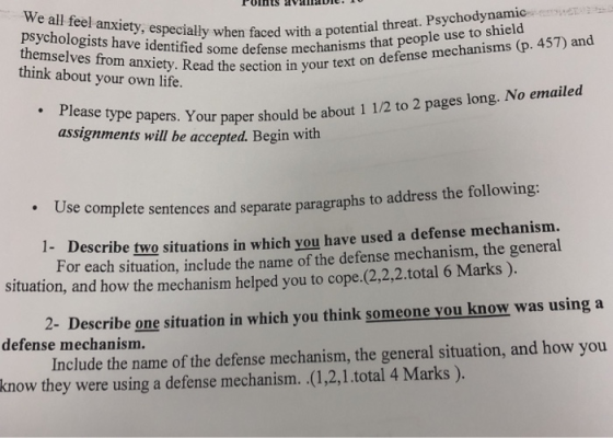 PolHts availaDie.10 We all feel anxiety, especially when faced wi themselves s have identif faced with a potential threat. Psychodynamic themselves from anxiety. Read the your ed some defense mechanisms that people use to shield think about your own life. e section in your text on defense mechanisms (p. 457) and assignments will be accepted. Begin with : Y our paper should be about 1 1/2 to 2 pages long. No emailed Use complete sentences and separate paragraphs to address the following 1- Describe two situations in which you have used a defense mechanism. For each situation, include the name of the defense mechanism, the general situation, and how the mechanism helped you to cope.(2,2,2.total 6 Marks) 2- Describe one situation in which you think someone you know was using a defense mechanism. know they were using a defense mechanism. (1,2,1.total 4 Marks ).