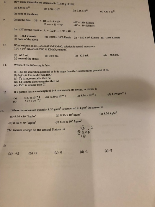 8. How many molecules are contained in 0.0525 g of HF? (a) 1.58 x 10 (e) none of the above. (b) 2.30 x 10 (c) 3.16 x102 (d) 4.83 x 10 9. Given the data 3B+ 4D-A+SP AH 1856 kJ/mole AH 164 kJ/mole the AH for the reaction A +7/2F->3E+4D is (a) -1364 kJ/mole)2 (b) 2.020 x 10 kJ/mole (c) -2.02 x 10 kJ/mole (d) -2348 k/mole (e) none of the above 10. What volume, in ml, of a 0425 M KMnO, solution is needed to produce 7.50 x 10 mL of a 0.0380 M KMn0, solution? (a) 67.1 mL (e) none of the above. (b) 38.0 mL (c) 42.5 mL (d) 58,8 mL 11. Which of the following is false: a) The 4th ionization potential of St is larger then the 3 rd ionization potential of Sr (b) N O, is less acidic than Bao (c) Te is more metallic then Se (d) Cl is more electronegative then As (e) Ca2 is smaller then Cl 12. Ifa photon has a wavelength of 244 nanometers, its energy, in Joules, is (a) 5.33 x 10J (b) 6.80 x 10()8.14 x 101J (e) 5.47 x 1019 J (d) 4.79 x101 13. When the measured quantity 8.36 g/cm is converted to kg/m the answer is (c) 8.36 kg/m (a) 8.36 x10 kg/m (d) 8.36 x i0-1 kg/m3 The formal charge on the central S atom in (b) 8.36 x 10 kg/m (e) 8.36 x 1o% kg/m 2- is (c) 0 (d) -1 (e) -2 (a) +2(b) +1