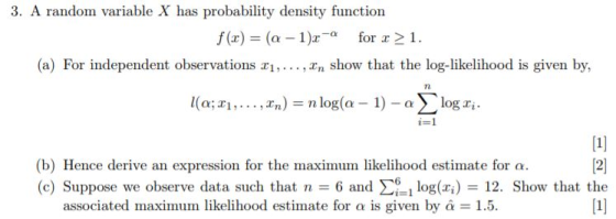 3. A random variable X has probability density function f(x) (a-1)2-α for x > 1. (a) For independent observations In show that the log-likelihood is given by, (b) Hence derive an expression for the maximum likelihood estimate for α. (c) Suppose we observe data such that n 6 and Σ61 log(xi) 12. Show that the associated maximum likelihood estimate for α is given by α = 1.5.