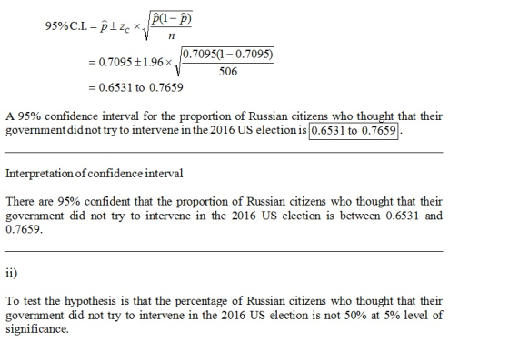 p(-p) 0.70951-0.7095) 506 = 0.7095 ± 1.96 × 0.6531 to 0.7659 A 95% confidence interval for the proportion of Russian citizens who thought that their government did not try to intervene in the 2016 US election is 0.6531 to 0.7659 Interpretation of confidence interval There are 95% confident that the proportion of Russian citizens who thought that their government did not try to intervene in the 2016 US election is between 0.6531 and 0.7659 To test the hypothesis is that the percentage of Russian citizens who thought that their government did not try to intervene in the 2016 US election is not 50% at 5% level of significance.