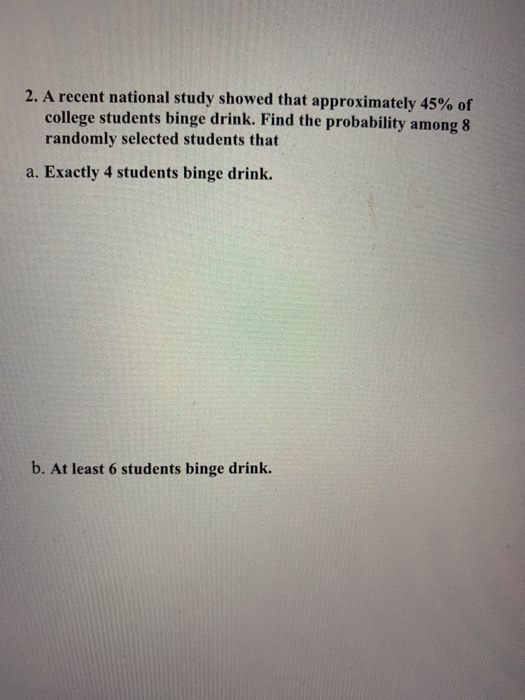 2. A recent national study showed that approximately 45% of college students binge drink. Find the probability among 8 random