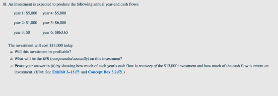 18. An investment is expected to produce the following annual year-end cash flows: year 1: $5,000 year 2: $1,000 year 3: $O year 4: $5,000 year 5: $6,000 year 6: $863.65 The investment will cost $13,000 today. a. Will this investment be profitable? b. What will be the IRR (compounded annually) on this investment? c. Prove your answer in (b) by showing how much of each years cash flow is recovery of the $13,000 investment and how much of the cash flow is return on investment. (Hint: See Exhibit 3-13 and Concept Box 3.2.)