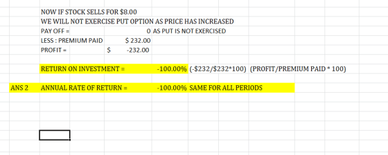 NOW IF STOCK SELLS FOR $8.00 WE WILL NOT EXERCISE PUT OPTION AS PRICE HAS INCREASED PAY OFF LESS:PREMIUM PAID$232.00 PROFIT = O AS PUT IS NOT EXERCISED $ 232.00 RETURN ON INVESTMENT -100.00% (-$232/$232*100) (PROFIT/PREMIUM PAID* 100) ANS 2 ANNUAL RATE OF RETURN 100.00% SAME FOR ALL PERIODS