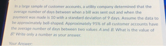 In a large sample of customer accounts, a utility company determined that the average number of days between when a bill was sent out and when the payment was made is 10 with a standard deviation of 9 days. Assume the data to be approximately bell-shaped. Approximately 95% of all customer accounts have the average number of days between two values A and B. What is the value of B? Write only a number as your answer Your Answer: