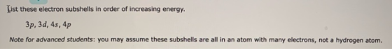 List these electron subshells in order of increasing energy. 3p, 3d, 4s, 4p Note for advanced students: you may assume these