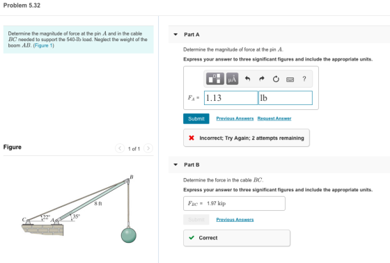 Problem 5.32 Determine the magnitude of force at the pin A and in the cable BC needed to support the 540-lb load. Neglect the weight of the boom AB. (Figure 1) PartA Determine the magnitude of force at the pin A Express your answer to three significant figures and include the appropriate units. FA1.13 lb Submit Incorrect, Try Again: 2 attempts remaining Figure < 1of1 > Part B Determine the force in the cable BC Express your answer to three significant figures and include the appropriate units. FBC-1.97 kip 8 ft 22° 35° Previous Answers VCorreot