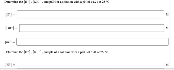 Determine the [H+], [OH-], and pOH of a solution with a pH of 12.21 at 25 °C. [OH-] = pOH = Determine the [H+], [OH-], and pH