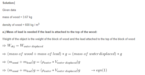 Solutionㅕ Given data mass of wood 3.67 kg density of wood - 600 kg/m2 a.) Mass of lead is needed if the lead is attached to the top of the wood: Weight of the object is the weight of the block of wood and the lead attached to the top of the block of wood Wobj Wuater displacesd (mass of woodmass of lead) * g-(mass of waterdisplaced) *g mwood+mieadg (Pwater * Vwater displaced)g mood mead g (Pwater *Vwater displacedgeqn(1)