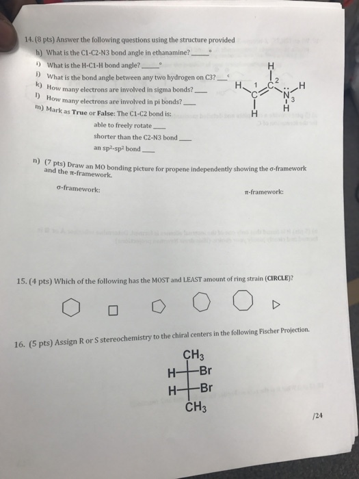 14. (8 pts) Answer the following questions using the structure provided h) What is the C1-C2-N3 bond angle in ethanamine? o i) What is the H-C1-H bond angle? what is the bond angle between any two hydrogen on C3? How many electrons are involved in sigma bonds? H 1 ow many electrons are involved in pi bonds? m) ark as True or False: The C1-C2 bond is: able to freely rotate shorter than the C2-N3 bond an sp2-sp2 bond n) (7 pts) Draw an bonding picture for propene independently showing the o framework and the T-framework. o-framework: framework: 15. pts) Which of the following has the MoST and LEAST amount ofring strain (CIROLE? 16. (5 pts) Assign R or S stereochemistry to the chiral centers in the following Fischer Projection. CH3 H- Br H Br CH3 /24