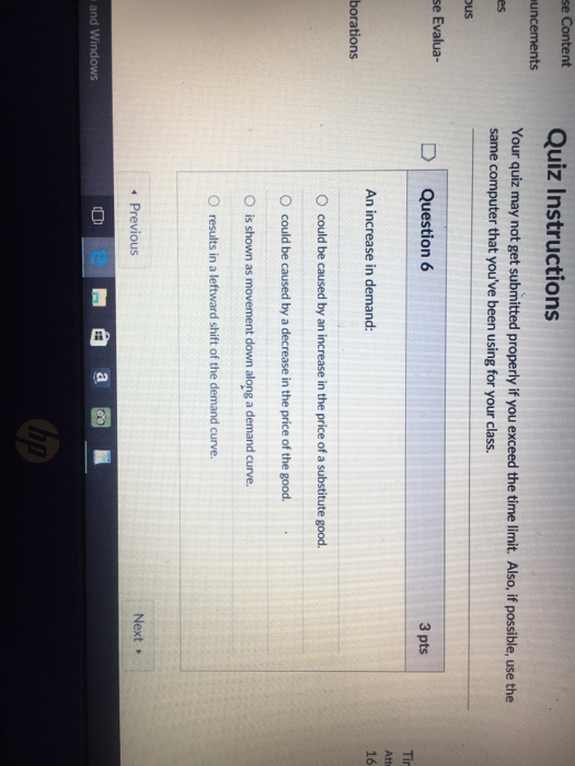 se Content Quiz Instructions uncements Your quiz may not get submitted properly if you exceed the time limit. Also, if possible, use the same computer that youve been using for your class. es ous se Evalua D Question 6 3 pts An increase in demand: 16 borations O could be caused by an increase in the price of a substitute good. O could be caused by a decrease in the price of the good. O is shown as movement down along a demand curve. O results in a leftward shift of the demand curve. Previous Next » e 0 and Windows