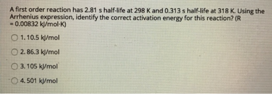 A first order reaction has 2.81 s half-life at 298 K and 0.313 s half-life at 318 K. Using the Arrhenius expression, identify