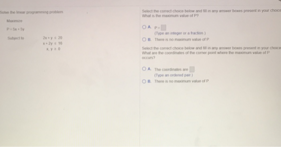 Select the correct choice below and fill in any answer boxes present in your choice What is the maximum value of P? Solve the linear programming problem Maximize (Type an integer or a fraction) There is no maximum value of P 2x y s 20 x 2y s 16 x, y 2 0 Subject to O B. Select the correct choice below and fill in any answer boxes present in your choice What are the coordinates of the corner point where the maximum value of P occurs? O A. The coordinates are Type an ordered pair) B. There is no maximum value of P