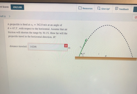 nt Score: 250/1100 Resources LX Give Up? Feedback of 11 A projectile is fired at o 342.0 m/s at an angle of θ 67.5, with respect to the horizontal. Assume that air friction will shorten the range by 30.1%. How far will the projectile travel in the horizontal direction, R? distance traveled: 14246