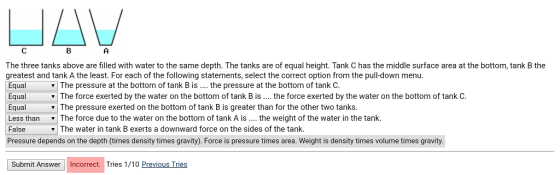 The three tanks above are filled with water to the same depth. The tanks are of equal height. Tank C has the middle surface area at the bottom, tank B the greatest and tank A the least. For each of the following statements, select the correct option from the pull-down menu. Equal The pressure at the bottom of tank B is the pressure at the bottom of tank C. Equal Equal Less than ▼ | The force due to the water on the bottom of tank A is the weight of the water in the tank. False Pressure depends on the depth (times density times gravity). Force is pressure times area. Weight is density times volume times gravity. The force exerted by the water on the bottom of tank B is.. the force exerted by the water on the bottom of tank C The pressure exerted on the bottom of tank B is greater than for the other two tanks | The water in tank B exerts a downward force on the sides of the tank. Submit Answer Incorrect. Tries 1/10 Previous Tries