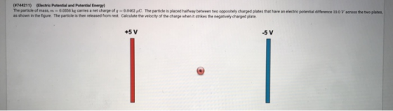 744211) (Electric Potential and Potential Energy) The particle of mass, 0.0 56 kg cames a net charge of g 00462PC Theparticle is placed har aybetween two oppositeey charged plates that have an electe potential drierence i0.0 V across the t o plates as shown in the figure. The particle is then released from rest Calculate the velocity of the charge when it strikes the negatively charged plate +5 V -5 V