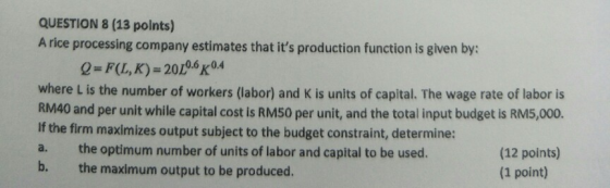 QUESTION 8 (13 points) A rice processing company estimates that its production function is given by: Q=F(L,K)= 2006 0.4 wher