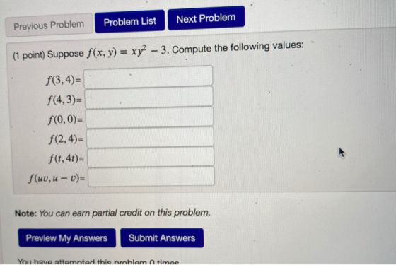 Previous Problem Problem List Next Problem (1 point) Suppose f(x, y) = xy2 – 3. Compute the following values: f(3,4)= f(4,3)=