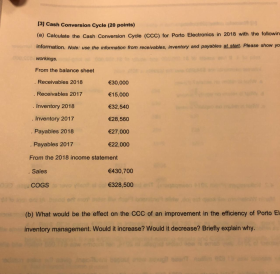[31 Cash Conversion Cycle (20 points) (a) Calculate the Cash Conversion Cycle (CCC) for Porto Electronics in 2018 with the followin information. Note: use the information from receivables, inventory and payables at start. Please show yo workings. From the balance sheet Receivables 2018 . Receivables 2017 Inventory 2018 Inventory 2017 30,000 15,000 32,540 28,560 27,000 22,000 . Payables 2018 Payables 2017 From the 2018 income statement Sales 430,700 COGS 328,500 (b) What would be the effect on the CCC of an improvement in the efficiency of Porto El inventory management. Would it increase? Would it decrease? Briefly explain why.