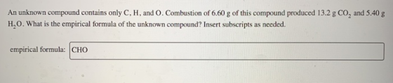 An unknown compound contains only C, H, and 0. Combustion of 6.60 g of this compound produced 13.2 g Co, and 5.40 g H.O. What