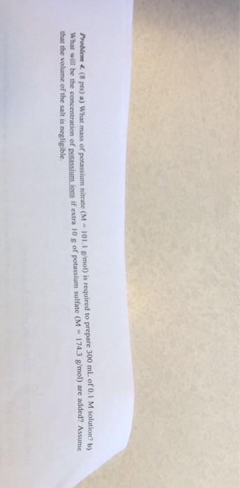 Problem (8 pts) a) What mass of potassium nitrate (M 101.1 gmol) is required to prepare 300 mL of 0.1 M solution? bo What will be the concentration of potassium ions if extra 10 g of potassium sulfate 174.3 g/mol) are added? Assume (M that the volume of the salt is negligible.