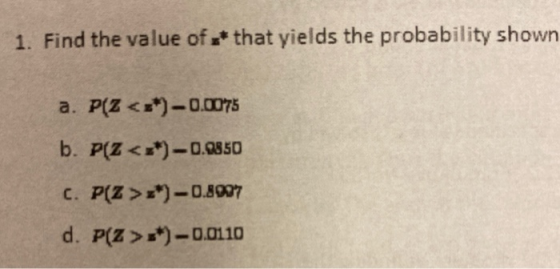 1. Find the value of * that yields the probability shown a. P(Z <**)-0.0075 b. P(Z <=*) -0.9850 C. P(Z >z*) - 0.8907 d. P(Z >