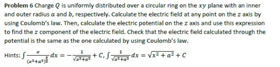 Problem 6 Charge Q is uniformly distributed over a circular ring on the xy plane with an inner and outer radius a and b, respectively. Calculate the electric field at any point on the z axis by using Coulombs law. Then, calculate the electric potential on the z axis and use this expression to find the z component of the electric field. Check that the electric field calculated through the potential is the same as the one calculated by using Coulombs law. Hints: -ㄧㄨㄧ-dx +