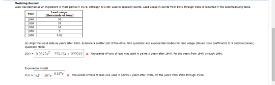 Modeling Review Lead was banned as an ingredient in most paints in 1978, although it is still used in specialty paints. Lead usage in paints from 1940 through 1980 is reported in the accompanying table. Year 1940 1950 1960 1970 1930 Lead usage (thousands of tons) 70 35 10 0.01 (a) Align the input data as years after 1940. Examine a scatter plot of the data. Find quadratic and exponential models for lead usage. (Round your coefficients to 3 decimal places.) Quadratic Model Q(x)-ו0.0572x2 225.76x i 2229 19 | Х thousands of tons of lead was used in paints x years after 1940, for the years from 1940 through 1980. Exponential Model ESE 167e 0.19Tx x thousands of tons of lead was used in paints x years after 1940, for the years from 1940 through 1980. Elx)