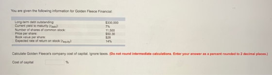 You are given the following information for Golden Fleece Financial: Long-term debt outstanding Current yield to maturity (rdeb): Number of shares of common stock Price per share: Book value per share: Expected rate of return on stock (equity $330,000 796 11,500 $50.30 $28 14% Calculate Golden Fleeces company cost of capital. Ignore taxes. (Do not round intermediate calculations. Enter your answer as a percent rounded to 2 decimal places.) Cost of capital