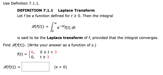 Use Definition 7.1.1. DEFINITION 7.1.1 Laplace Transform Let f be a function defined for t > 0. Then the integral Kf(t)} = [e