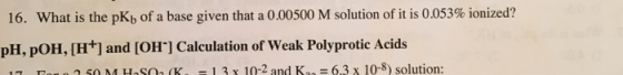 16. What is the pKb of a base given that a 0.00500 M solution of it is 0.053% ionized? pH, POH,[H+] and [OH] Calculation of