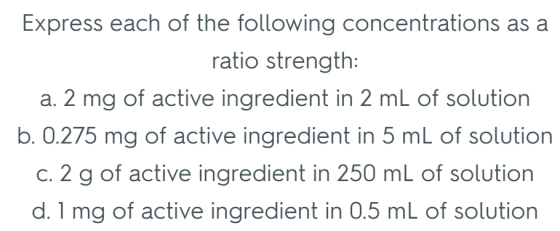 Express each of the following concentrations as a ratio strength a. 2 mg of active ingredient in 2 mL of solution b. 0.275 mg of active ingredient in 5 mL of solution c. 2 g of active ingredient in 250 mL of solution d. 1 mg of active ingredient in 0.5 mL of solution