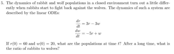 5. The dynamics of rabbit and wolf populations in a closed environment turn out a little differ- ently when rabbits start to fight back against the wolves. The dynamics of such a system are described by the linear ODEs dr dt dw dt If (0) 60 and w(0) 20, what are the populations at time t? After a long time, what is the ratio of rabbits to wolves?