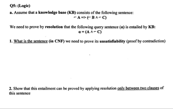 Q5: (Logic) a. Assume that a knowledge base (KB) consists of the following sentence: We need to prove by resolution that the following query sentence (a) is entailed by KB: 1. What is the sentence (in CNF) we need to prove its unsatisfiability (proof by contradiction) 2. Show that this entailment can be proved by applying resolution only between two clauses of this sentence