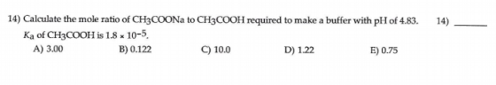14) 14) Calculate the mole ratio of CH3COONa to CH3COOH required to make a buffer with pH of 4.83. Ka of CH3COOH is 1.8 x 10-