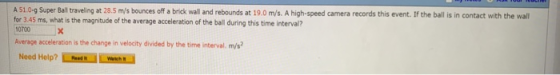 A 51.0-9 Super Ball traveling at 28.5 m/s bounces off a brick wall and rebounds at 19.0 m/s. A high-speed camera records this event. If the ball is in contact with the wall for 3.45 ms, what is the magnitude of the average acceleration of the ball during this time interval? 0700 Average acceleration is the change in velocity divided by the time interval. m/s Need Help? twws